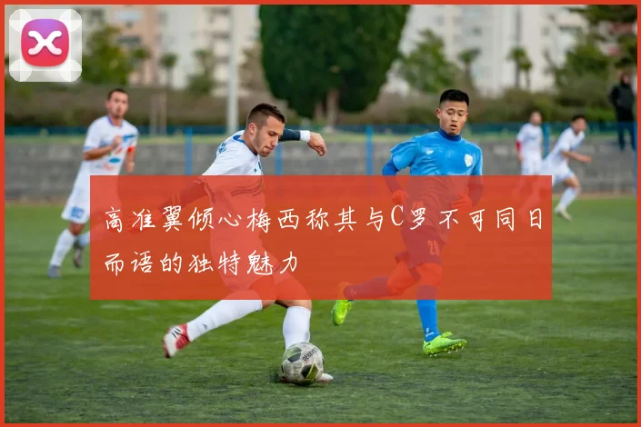 高准翼倾心梅西称其与C罗不可同日而语的独特魅力