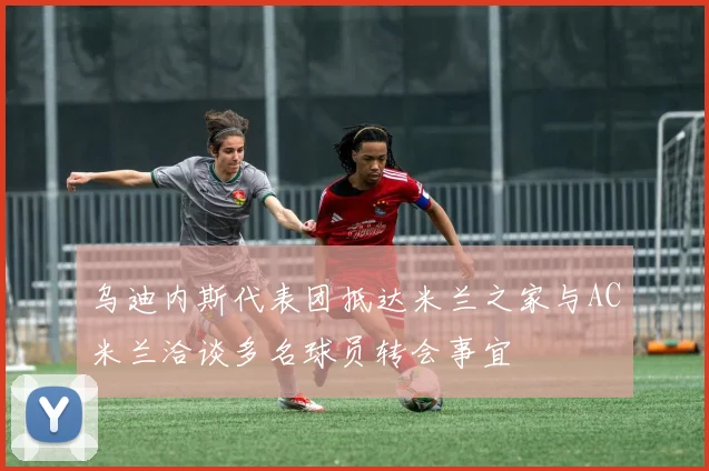 乌迪内斯代表团抵达米兰之家与AC米兰洽谈多名球员转会事宜