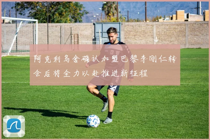 阿克利乌舍确认加盟巴黎李刚仁转会后将全力以赴推进新征程