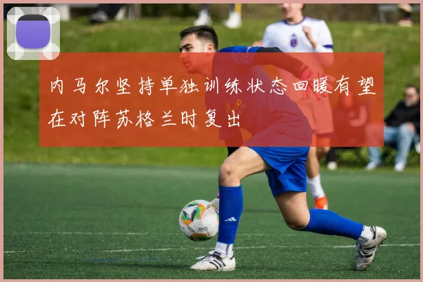 内马尔坚持单独训练状态回暖有望在对阵苏格兰时复出