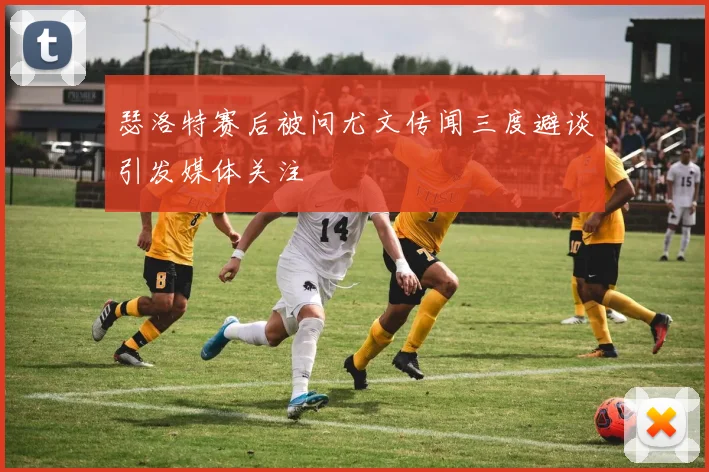 瑟洛特赛后被问尤文传闻三度避谈引发媒体关注