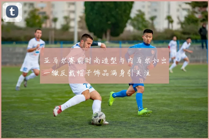亚马尔赛前时尚造型与内马尔如出一辙反戴帽子饰品满身引关注