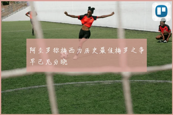 阿圭罗称梅西为历史最佳梅罗之争早已见分晓