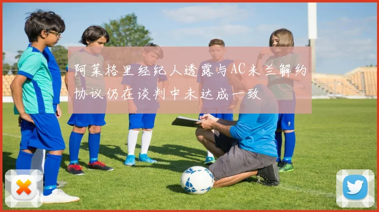 阿莱格里经纪人透露与AC米兰解约协议仍在谈判中未达成一致