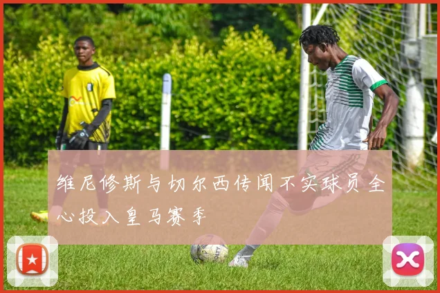 维尼修斯与切尔西传闻不实球员全心投入皇马赛季
