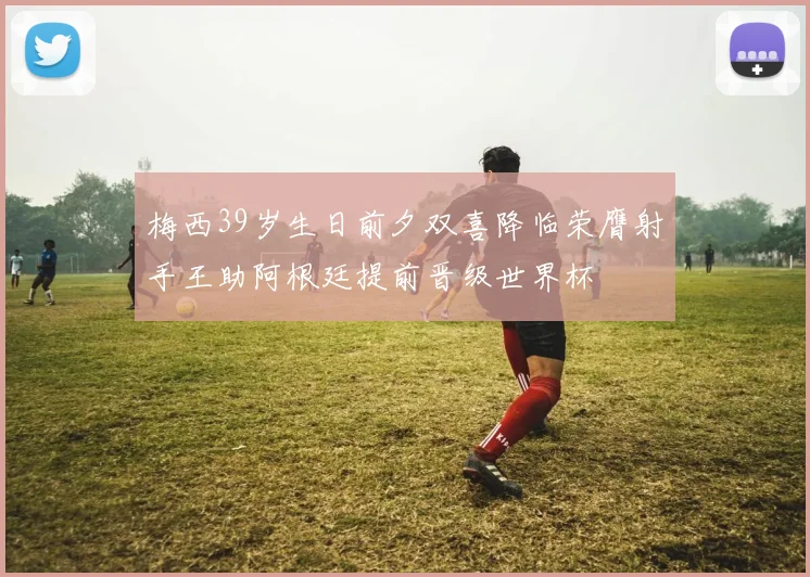 梅西39岁生日前夕双喜降临荣膺射手王助阿根廷提前晋级世界杯