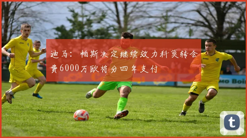 迪马：帕斯决定继续效力科莫转会费6000万欧将分四年支付