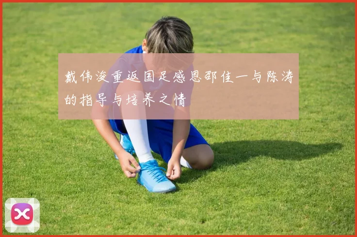 戴伟浚重返国足感恩邵佳一与陈涛的指导与培养之情