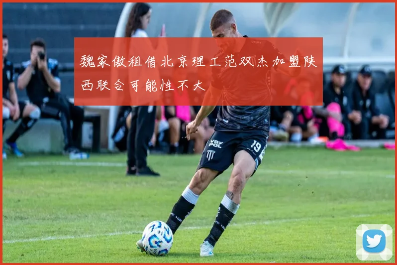 魏家傲租借北京理工范双杰加盟陕西联合可能性不大